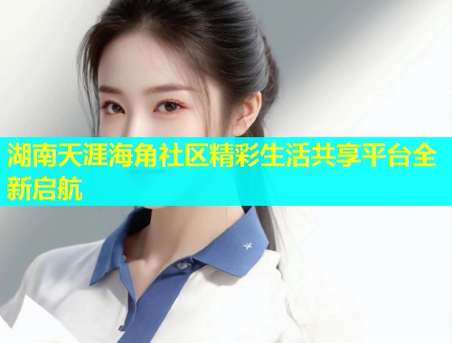 湖南天涯海角社区精彩生活共享平台全新启航  第2张