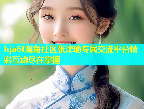 hja6f海角社区张津瑜专属交流平台精彩互动尽在掌握  第1张