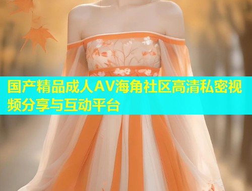 国产精品成人AV海角社区高清私密视频分享与互动平台  第1张