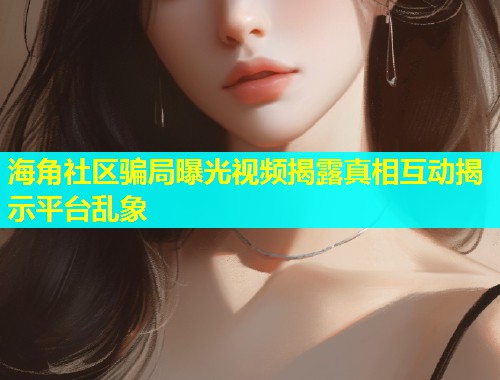 海角社区骗局曝光视频揭露真相互动揭示平台乱象  第1张
